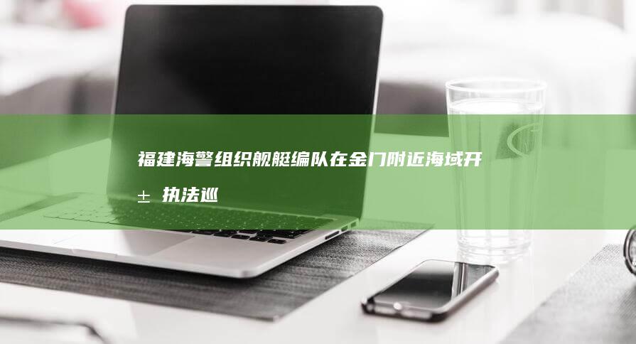 福建海警组织舰艇编队在金门附近海域开展执法巡查，有哪些信息值得关注？