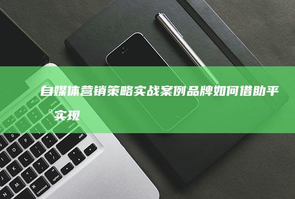 自媒体营销策略实战案例：品牌如何借助平台实现高曝光与客户转化